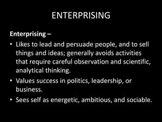 ENTERPRISING
Enterprising –
• Likes to lead and persuade people, and to sell
things and ideas; generally avoids activities
that require careful observation and scientific,
analytical thinking.
• Values success in politics, leadership, or
business.
• Sees self as energetic, ambitious, and sociable.
 