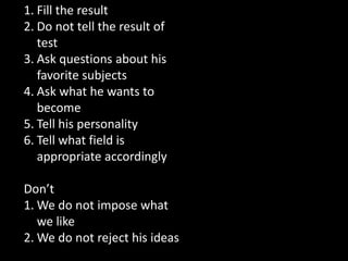 1. Fill the result
2. Do not tell the result of
test
3. Ask questions about his
favorite subjects
4. Ask what he wants to
become
5. Tell his personality
6. Tell what field is
appropriate accordingly
Don’t
1. We do not impose what
we like
2. We do not reject his ideas
 