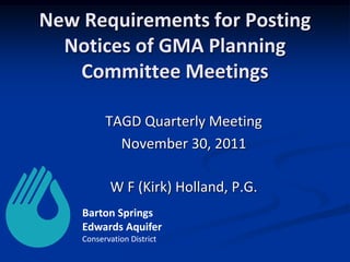 New Requirements for Posting
  Notices of GMA Planning
   Committee Meetings

          TAGD Quarterly Meeting
            November 30, 2011

           W F (Kirk) Holland, P.G.
    Barton Springs
    Edwards Aquifer
    Conservation District
 