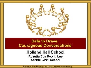 Holland Hall School
Rosetta Eun Ryong Lee
Seattle Girls’ School
Safe to Brave:
Courageous Conversations
Rosetta Eun Ryong Lee (http://tiny.cc/rosettalee)
 