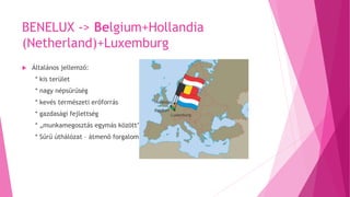 BENELUX -> Belgium+Hollandia
(Netherland)+Luxemburg
 Általános jellemző:
* kis terület
* nagy népsűrűség
* kevés természeti erőforrás
* gazdasági fejlettség
* „munkamegosztás egymás között”
* Sűrű úthálózat – átmenő forgalom
 