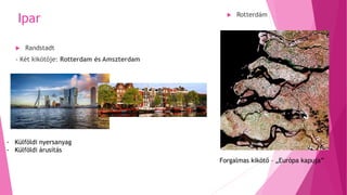 Ipar
 Randstadt
- Két kikötője: Rotterdam és Amszterdam
 Rotterdám
- Külföldi nyersanyag
- Külföldi árusítás
Forgalmas kikötő – „Európa kapuja”
 