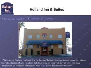 Holland Inn & Suites

 Holland Inn Hotel CA       Hotels in Taft California




 Welcome to Holland Inn located in the heart of Taft city for comfortable accommodations.
Stay at perfect and finest Hotels in Taft California on your visit to Taft City. For more
information on Hotels in Bakersfield visit http://www.hollandinnsuites.com/.
 