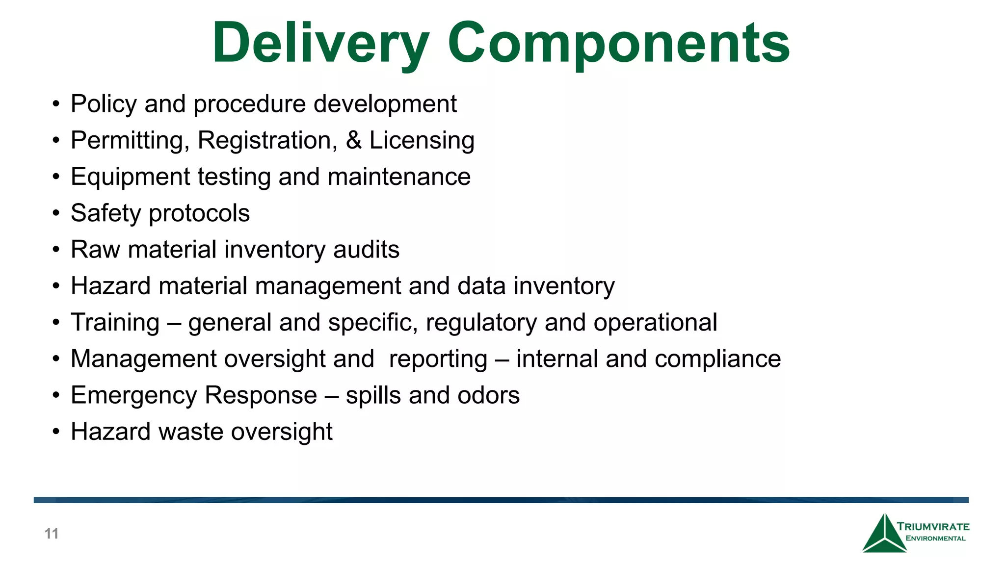 Delivery Components
11
• Policy and procedure development
• Permitting, Registration, & Licensing
• Equipment testing and maintenance
• Safety protocols
• Raw material inventory audits
• Hazard material management and data inventory
• Training – general and specific, regulatory and operational
• Management oversight and reporting – internal and compliance
• Emergency Response – spills and odors
• Hazard waste oversight
 