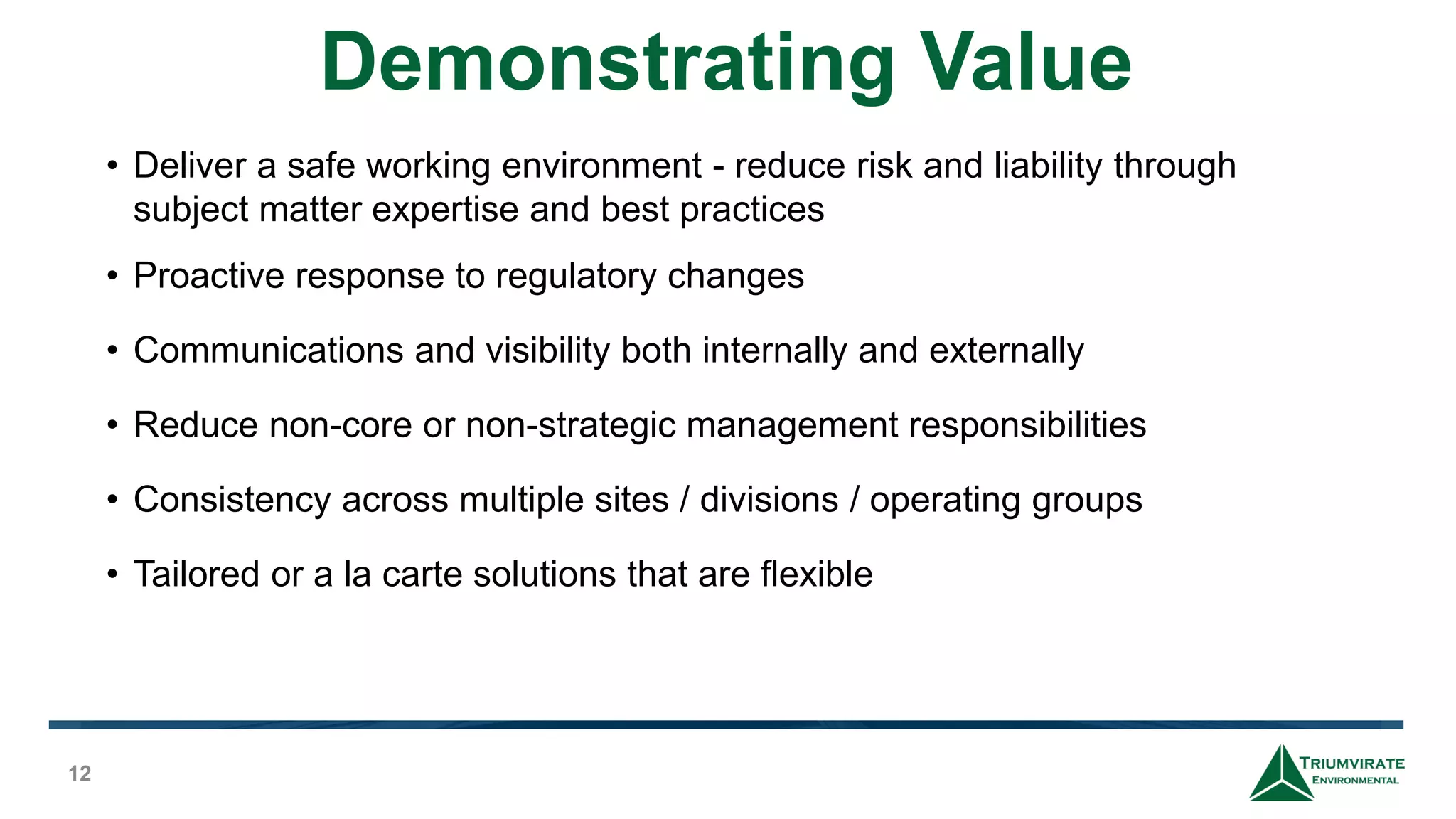 Demonstrating Value
12
• Deliver a safe working environment - reduce risk and liability through
subject matter expertise and best practices
• Proactive response to regulatory changes
• Communications and visibility both internally and externally
• Reduce non-core or non-strategic management responsibilities
• Consistency across multiple sites / divisions / operating groups
• Tailored or a la carte solutions that are flexible
 