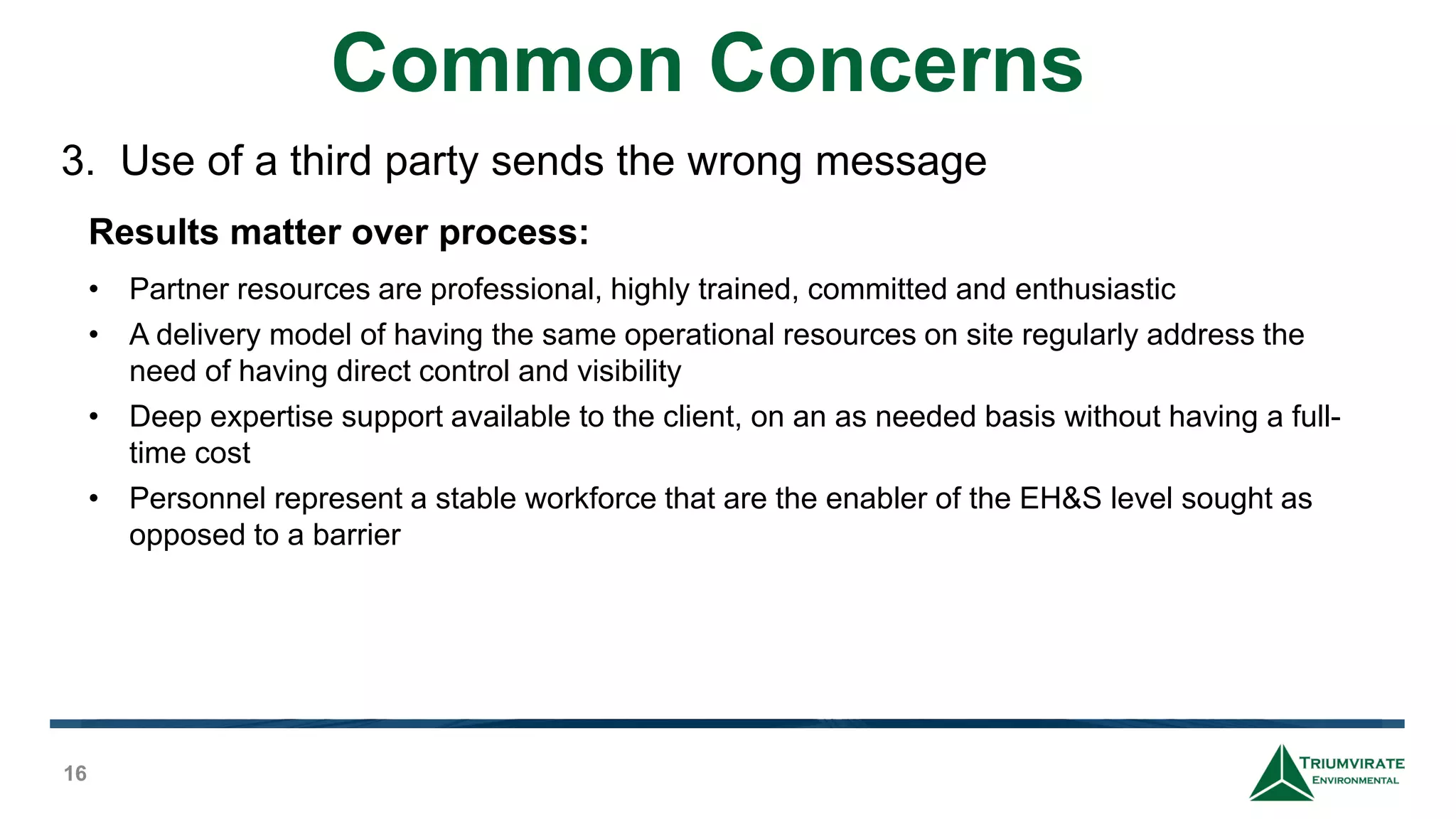 Common Concerns
16
Results matter over process:
• Partner resources are professional, highly trained, committed and enthusiastic
• A delivery model of having the same operational resources on site regularly address the
need of having direct control and visibility
• Deep expertise support available to the client, on an as needed basis without having a full-
time cost
• Personnel represent a stable workforce that are the enabler of the EH&S level sought as
opposed to a barrier
3. Use of a third party sends the wrong message
 