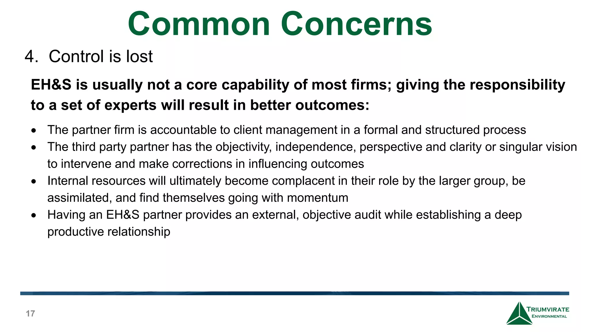 Common Concerns
17
There are hidden costs to full time employees not normally considered
• 30% direct overhead to cover payroll costs of health care, employer
insurance, short and long term disability and life insurance, 401k
matching contribution, and incentive bonuses.
• 15% for vacations, sick days, and training.
• 5 to 10% for direct management oversight.
• 20% for indirect overhead of HR, Accounting, and Corporate.
• Additional costs, which will vary depending on the compliance level
of the firm, representing monies spent on outside project
consultants and potential fines that may occur.
4. Control is lost
EH&S is usually not a core capability of most firms; giving the responsibility
to a set of experts will result in better outcomes:
 The partner firm is accountable to client management in a formal and structured process
 The third party partner has the objectivity, independence, perspective and clarity or singular vision
to intervene and make corrections in influencing outcomes
 Internal resources will ultimately become complacent in their role by the larger group, be
assimilated, and find themselves going with momentum
 Having an EH&S partner provides an external, objective audit while establishing a deep
productive relationship
 