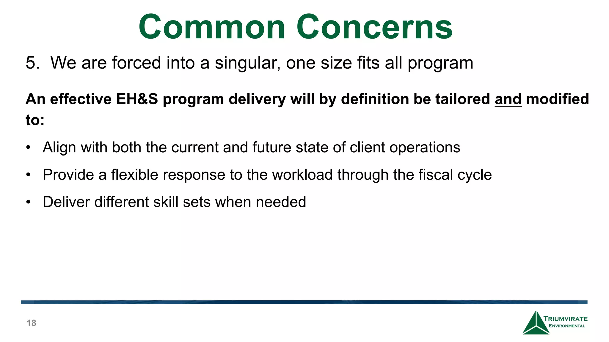 Common Concerns
18
5. We are forced into a singular, one size fits all program
An effective EH&S program delivery will by definition be tailored and modified
to:
• Align with both the current and future state of client operations
• Provide a flexible response to the workload through the fiscal cycle
• Deliver different skill sets when needed
 