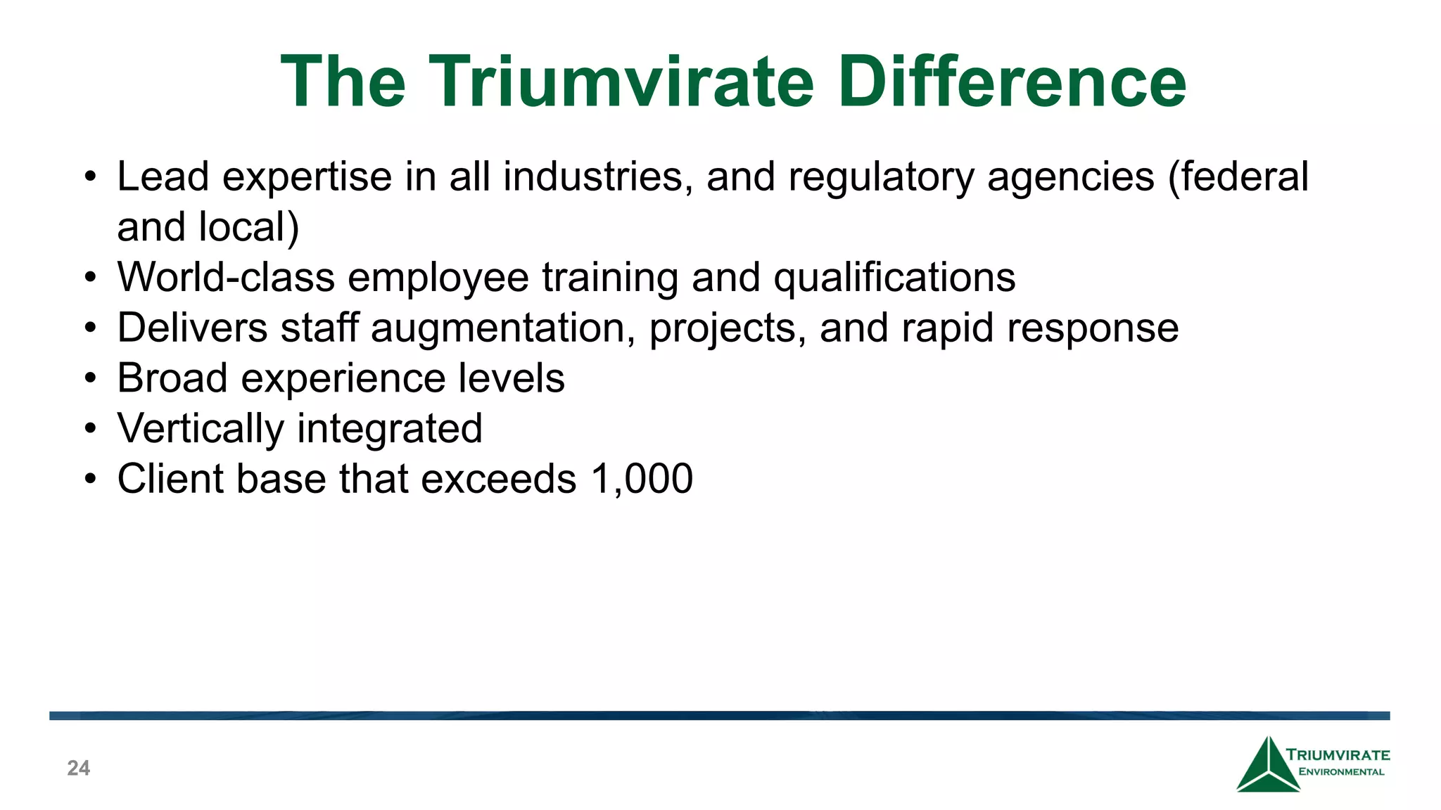 The Triumvirate Difference
24
• Lead expertise in all industries, and regulatory agencies (federal
and local)
• World-class employee training and qualifications
• Delivers staff augmentation, projects, and rapid response
• Broad experience levels
• Vertically integrated
• Client base that exceeds 1,000
 