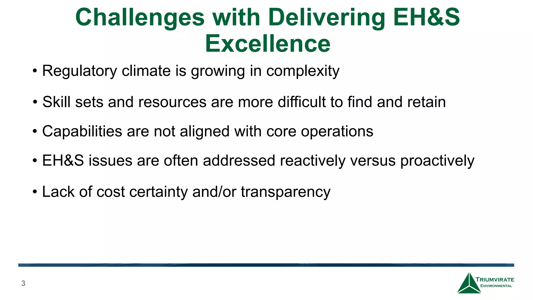 Challenges with Delivering EH&S
Excellence
3
• Regulatory climate is growing in complexity
• Skill sets and resources are more difficult to find and retain
• Capabilities are not aligned with core operations
• EH&S issues are often addressed reactively versus proactively
• Lack of cost certainty and/or transparency
 