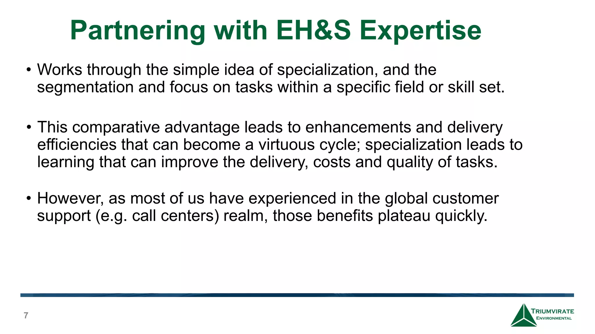 Partnering with EH&S Expertise
7
• Works through the simple idea of specialization, and the
segmentation and focus on tasks within a specific field or skill set.
• This comparative advantage leads to enhancements and delivery
efficiencies that can become a virtuous cycle; specialization leads to
learning that can improve the delivery, costs and quality of tasks.
• However, as most of us have experienced in the global customer
support (e.g. call centers) realm, those benefits plateau quickly.
 