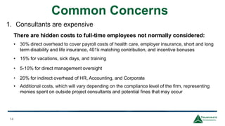 Common Concerns
14
1. Consultants are expensive
There are hidden costs to full-time employees not normally considered:
• 30% direct overhead to cover payroll costs of health care, employer insurance, short and long
term disability and life insurance, 401k matching contribution, and incentive bonuses
• 15% for vacations, sick days, and training
• 5-10% for direct management oversight
• 20% for indirect overhead of HR, Accounting, and Corporate
• Additional costs, which will vary depending on the compliance level of the firm, representing
monies spent on outside project consultants and potential fines that may occur
 