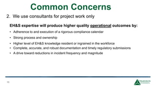 Common Concerns
15
2. We use consultants for project work only
EH&S expertise will produce higher quality operational outcomes by:
• Adherence to and execution of a rigorous compliance calendar
• Strong process and ownership
• Higher level of EH&S knowledge resident or ingrained in the workforce
• Complete, accurate, and robust documentation and timely regulatory submissions
• A drive toward reductions in incident frequency and magnitude
 