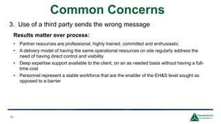 Common Concerns
16
Results matter over process:
• Partner resources are professional, highly trained, committed and enthusiastic
• A delivery model of having the same operational resources on site regularly address the
need of having direct control and visibility
• Deep expertise support available to the client, on an as needed basis without having a full-
time cost
• Personnel represent a stable workforce that are the enabler of the EH&S level sought as
opposed to a barrier
3. Use of a third party sends the wrong message
 