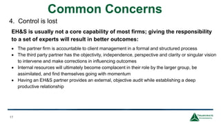 Common Concerns
17
There are hidden costs to full time employees not normally considered
• 30% direct overhead to cover payroll costs of health care, employer
insurance, short and long term disability and life insurance, 401k
matching contribution, and incentive bonuses.
• 15% for vacations, sick days, and training.
• 5 to 10% for direct management oversight.
• 20% for indirect overhead of HR, Accounting, and Corporate.
• Additional costs, which will vary depending on the compliance level
of the firm, representing monies spent on outside project
consultants and potential fines that may occur.
4. Control is lost
EH&S is usually not a core capability of most firms; giving the responsibility
to a set of experts will result in better outcomes:
 The partner firm is accountable to client management in a formal and structured process
 The third party partner has the objectivity, independence, perspective and clarity or singular vision
to intervene and make corrections in influencing outcomes
 Internal resources will ultimately become complacent in their role by the larger group, be
assimilated, and find themselves going with momentum
 Having an EH&S partner provides an external, objective audit while establishing a deep
productive relationship
 