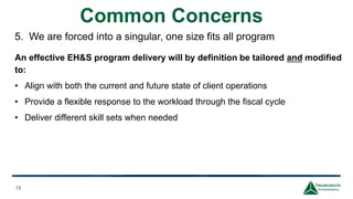 Common Concerns
18
5. We are forced into a singular, one size fits all program
An effective EH&S program delivery will by definition be tailored and modified
to:
• Align with both the current and future state of client operations
• Provide a flexible response to the workload through the fiscal cycle
• Deliver different skill sets when needed
 