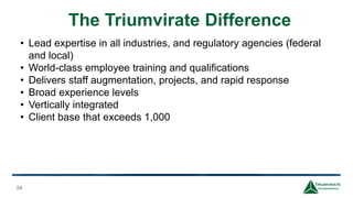 The Triumvirate Difference
24
• Lead expertise in all industries, and regulatory agencies (federal
and local)
• World-class employee training and qualifications
• Delivers staff augmentation, projects, and rapid response
• Broad experience levels
• Vertically integrated
• Client base that exceeds 1,000
 
