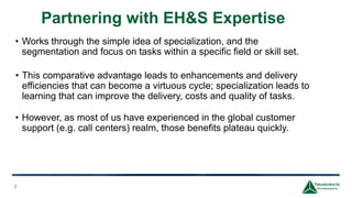 Partnering with EH&S Expertise
7
• Works through the simple idea of specialization, and the
segmentation and focus on tasks within a specific field or skill set.
• This comparative advantage leads to enhancements and delivery
efficiencies that can become a virtuous cycle; specialization leads to
learning that can improve the delivery, costs and quality of tasks.
• However, as most of us have experienced in the global customer
support (e.g. call centers) realm, those benefits plateau quickly.
 