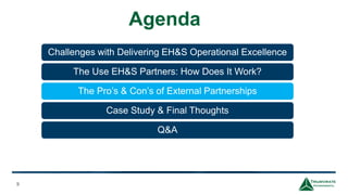 Agenda
9
Challenges with Delivering EH&S Operational Excellence
The Use EH&S Partners: How Does It Work?
The Pro’s & Con’s of External Partnerships
Case Study & Final Thoughts
Q&A
 