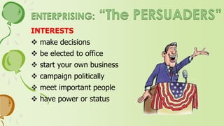 PERSONALITY
 ambitious, extroverted, domineering
 assertive, self-confident
 effective in using words to persuade, influence, and
urge for organizational or economic goals
 value success in political and economic fields
 lack scientific abilities
 persuasive, verbal, extrovert, confident, aggressive
and exhibitionist
 prefer sales and managerial jobs where they can lead
and dominate others
 promotion, power, status, wealth are valued
 express adventurous, dominant, impulsive qualities
 need recognition and power
 