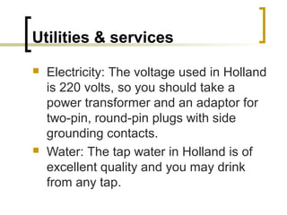 Utilities & services
 Electricity: The voltage used in Holland
is 220 volts, so you should take a
power transformer and an adaptor for
two-pin, round-pin plugs with side
grounding contacts.
 Water: The tap water in Holland is of
excellent quality and you may drink
from any tap.
 
