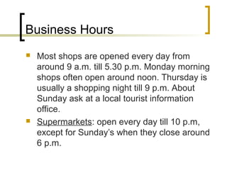 Business Hours
 Most shops are opened every day from
around 9 a.m. till 5.30 p.m. Monday morning
shops often open around noon. Thursday is
usually a shopping night till 9 p.m. About
Sunday ask at a local tourist information
office.
 Supermarkets: open every day till 10 p.m,
except for Sunday’s when they close around
6 p.m.
 