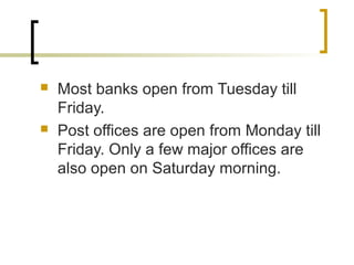  Most banks open from Tuesday till
Friday.
 Post offices are open from Monday till
Friday. Only a few major offices are
also open on Saturday morning.
 