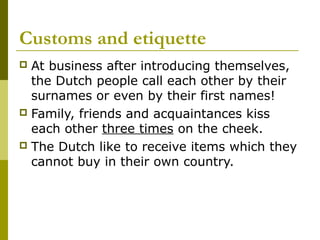 Customs and etiquette
 At business after introducing themselves,
the Dutch people call each other by their
surnames or even by their first names!
 Family, friends and acquaintances kiss
each other three times on the cheek.
 The Dutch like to receive items which they
cannot buy in their own country.
 