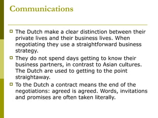 Communications
 The Dutch make a clear distinction between their
private lives and their business lives. When
negotiating they use a straightforward business
strategy.
 They do not spend days getting to know their
business partners, in contrast to Asian cultures.
The Dutch are used to getting to the point
straightaway.
 To the Dutch a contract means the end of the
negotiations: agreed is agreed. Words, invitations
and promises are often taken literally.
 