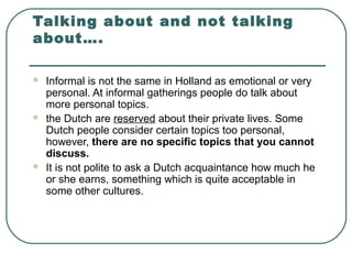 Talking about and not talking
about….
 Informal is not the same in Holland as emotional or very
personal. At informal gatherings people do talk about
more personal topics.
 the Dutch are reserved about their private lives. Some
Dutch people consider certain topics too personal,
however, there are no specific topics that you cannot
discuss.
 It is not polite to ask a Dutch acquaintance how much he
or she earns, something which is quite acceptable in
some other cultures.
 