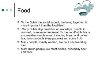 Food
 To the Dutch the social aspect, the being together, is
more important than the food itself.
 Many Dutch skip breakfast on workdays. Lunch, in
contrast, is an important meal. To the non-Dutch this is
a somewhat simple meal, including bread and coffee,
tea, dairy products (very popular) and some fruit.
 Many people, mainly women, are on a never-ending
diet.
 Most Dutch people like meat dishes, especially beef
and pork.
 
