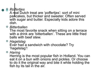  Poffertjes
A real Dutch treat are ‘poffertjes’: sort of mini
pancakes, but thicker and sweeter. Often served
with sugar and butter. Especially kids adore this
dish.
 Bitterballen
The most favorite snack when sitting on a terrace
with a drink are ‘bitterballen’. These are little fried
balls with beef stew.
 Hagelslag
Ever had a sandwich with chocolate? Try
‘hagelslag’!
 Haring
Herring is the most popular fish in Holland. You can
eat it on a bun with onions and pickles. Or choose
to do it the original way and bite it while holding the
fish by its tail in the air.
 