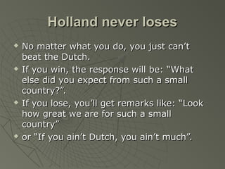 Holland never losesHolland never loses
 No matter what you do, you just can’tNo matter what you do, you just can’t
beat the Dutch.beat the Dutch.
 If you win, the response will be: “WhatIf you win, the response will be: “What
else did you expect from such a smallelse did you expect from such a small
country?”.country?”.
 If you lose, you’ll get remarks like: “LookIf you lose, you’ll get remarks like: “Look
how great we are for such a smallhow great we are for such a small
country”country”
 or “If you ain’t Dutch, you ain’t much”.or “If you ain’t Dutch, you ain’t much”.
 