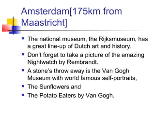 Amsterdam[175km from
Maastricht]
 The national museum, the Rijksmuseum, has
a great line-up of Dutch art and history.
 Don’t forget to take a picture of the amazing
Nightwatch by Rembrandt.
 A stone’s throw away is the Van Gogh
Museum with world famous self-portraits,
 The Sunflowers and
 The Potato Eaters by Van Gogh.
 