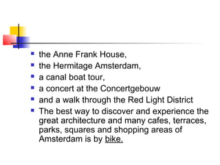  the Anne Frank House,
 the Hermitage Amsterdam,
 a canal boat tour,
 a concert at the Concertgebouw
 and a walk through the Red Light District
 The best way to discover and experience the
great architecture and many cafes, terraces,
parks, squares and shopping areas of
Amsterdam is by bike.
 