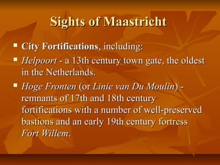 Sights of MaastrichtSights of Maastricht
 City FortificationsCity Fortifications, including:, including:
 HelpoortHelpoort - a 13th century town gate, the oldest- a 13th century town gate, the oldest
in the Netherlands.in the Netherlands.
 Hoge FrontenHoge Fronten (or(or Linie van Du MoulinLinie van Du Moulin) -) -
remnants of 17th and 18th centuryremnants of 17th and 18th century
fortifications with a number of well-preservedfortifications with a number of well-preserved
bastionsbastions and an early 19th centuryand an early 19th century fortressfortress
Fort WillemFort Willem..
 