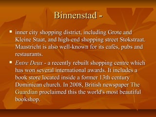 BinnenstadBinnenstad --
 inner city shopping district, including Grote andinner city shopping district, including Grote and
Kleine Staat, and high-end shopping street Stokstraat.Kleine Staat, and high-end shopping street Stokstraat.
Maastricht is also well-known for its cafés, pubs andMaastricht is also well-known for its cafés, pubs and
restaurants.restaurants.
 Entre DeuxEntre Deux - a recently rebuilt shopping centre which- a recently rebuilt shopping centre which
has won several international awards. It includes ahas won several international awards. It includes a
book store located inside a former 13th centurybook store located inside a former 13th century
Dominican church. In 2008, British newspaperDominican church. In 2008, British newspaper TheThe
GuardianGuardian proclaimed this the world's most beautifulproclaimed this the world's most beautiful
bookshop.bookshop.
 