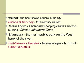  Vrijthof - the best-known square in the city
 Basilica of Our Lady - 11th-century church.
 Mosae Forum - a brandnew shopping centre and civic
building- Citroën Miniature Cars
 Stadspark - the main public park on the West
bank of the river.
 Sint-Servaas Basiliek - Romanesque church of
Saint Servatius.
 