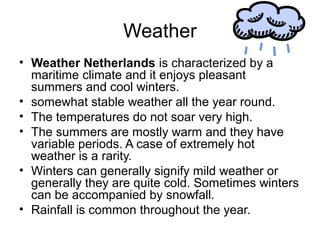 Weather
• Weather Netherlands is characterized by a
maritime climate and it enjoys pleasant
summers and cool winters.
• somewhat stable weather all the year round.
• The temperatures do not soar very high.
• The summers are mostly warm and they have
variable periods. A case of extremely hot
weather is a rarity.
• Winters can generally signify mild weather or
generally they are quite cold. Sometimes winters
can be accompanied by snowfall.
• Rainfall is common throughout the year.
 