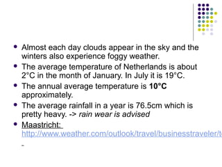  Almost each day clouds appear in the sky and the
winters also experience foggy weather.
 The average temperature of Netherlands is about
2°C in the month of January. In July it is 19°C.
 The annual average temperature is 10°C
approximately.
 The average rainfall in a year is 76.5cm which is
pretty heavy. -> rain wear is advised
 Maastricht:
http://www.weather.com/outlook/travel/businesstraveler/te
 
