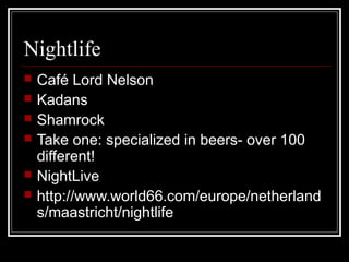 Nightlife
 Café Lord Nelson
 Kadans
 Shamrock
 Take one: specialized in beers- over 100
different!
 NightLive
 http://www.world66.com/europe/netherland
s/maastricht/nightlife
 