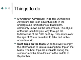 Things to do
 D’Artagnan Adventure Trip: The D'Artagnan
Adventure Trip is an adventure site in the
underground fortifications of Maastricht,
commonly known as the Casemates. The object
of the trip is to find your way through the
fortifications of the 16th century. Only adults over
the age of 20 are permitted to take part in this
adventure trip.
 Boat Trips on the Maas: A perfect way to enjoy
the afternoon is to take a relaxing boat trip on the
Maas. The boat trips are available during the
summer months, from Easter to the middle of
September.
 