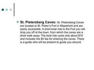 St. Pietersberg Caves: St. Pietersberg Caves
are located at St. Pieter’s Fort in Maastricht and are
easily accessible. A short boat ride to the Fort you will
drop you off at the town, from which the caves are a
short walk away. The boat ride costs only about $10
and includes the $4 fee for entering the caves. There
is a guide who will be present to guide you around.
 