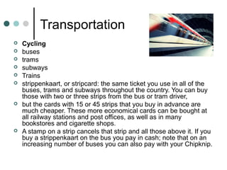 Transportation
 Cycling
 buses
 trams
 subways
 Trains
 strippenkaart, or stripcard: the same ticket you use in all of the
buses, trams and subways throughout the country. You can buy
those with two or three strips from the bus or tram driver,
 but the cards with 15 or 45 strips that you buy in advance are
much cheaper. These more economical cards can be bought at
all railway stations and post offices, as well as in many
bookstores and cigarette shops.
 A stamp on a strip cancels that strip and all those above it. If you
buy a strippenkaart on the bus you pay in cash; note that on an
increasing number of buses you can also pay with your Chipknip.
 