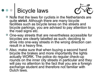 Bicycle laws
 Note that the laws for cyclists in the Netherlands are
quite strict. Although there are many bicycle
facilities such as bicycle lanes on the streets and
bicycle parkings, you are advised to pay attention to
the road signs etc.
 One-way streets that are nevertheless accessible for
bicycles are clearly labelled as such; deciding to
drive into one-way streets in the wrong direction can
result in a heavy fine.
 Also, make sure that when buying a second hand
bicycle the brakes and more importantly the lights
actually WORK. The police do regular check-up
rounds on the inner city streets in particular and they
will pay no attention to the fact that you are a foreign
exchange student and therefore not familiar with
Dutch laws.
 