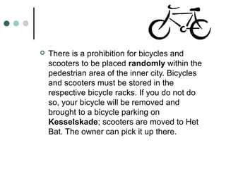  There is a prohibition for bicycles and
scooters to be placed randomly within the
pedestrian area of the inner city. Bicycles
and scooters must be stored in the
respective bicycle racks. If you do not do
so, your bicycle will be removed and
brought to a bicycle parking on
Kesselskade; scooters are moved to Het
Bat. The owner can pick it up there.
 
