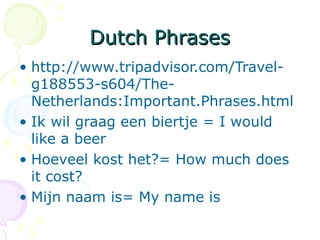 Dutch PhrasesDutch Phrases
• http://www.tripadvisor.com/Travel-
g188553-s604/The-
Netherlands:Important.Phrases.html
• Ik wil graag een biertje = I would
like a beer
• Hoeveel kost het?= How much does
it cost?
• Mijn naam is= My name is
 