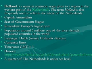 • HollandHolland is a name in common usage given to a region in theis a name in common usage given to a region in the
western part of thewestern part of the NetherlandsNetherlands. The term. The term HollandHolland is alsois also
frequently used to refer to the whole of the Netherlands.frequently used to refer to the whole of the Netherlands.
• Capital: AmsterdamCapital: Amsterdam
• Seat of Government: HagueSeat of Government: Hague
• Rotterdam: Europe’s largest portRotterdam: Europe’s largest port
• Population: around 6 million- one of thePopulation: around 6 million- one of the most denselymost densely
populated countries in the worldpopulated countries in the world
• Language: Dutch (mainly Hollandic dialects)Language: Dutch (mainly Hollandic dialects)
• Currency: EuroCurrency: Euro
• Timezone: GMT + 1Timezone: GMT + 1
• History:History:
http://www.holland.com/global/aboutholland/generalinformahttp://www.holland.com/global/aboutholland/generalinforma
• A quarter of The Netherlands is under sea level.A quarter of The Netherlands is under sea level.
 