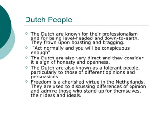 Dutch People
 The Dutch are known for their professionalism
and for being level-headed and down-to-earth.
They frown upon boasting and bragging.
 "Act normally and you will be conspicuous
enough“
 The Dutch are also very direct and they consider
it a sign of honesty and openness.
 The Dutch are also known as a tolerant people,
particularly to those of different opinions and
persuasions.
 Freedom is a cherished virtue in the Netherlands.
They are used to discussing differences of opinion
and admire those who stand up for themselves,
their ideas and ideals.
 