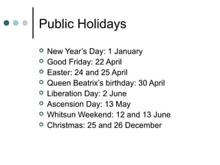 Public Holidays
 New Year’s Day: 1 January
 Good Friday: 22 April
 Easter: 24 and 25 April
 Queen Beatrix’s birthday: 30 April
 Liberation Day: 2 June
 Ascension Day: 13 May
 Whitsun Weekend: 12 and 13 June
 Christmas: 25 and 26 December
 